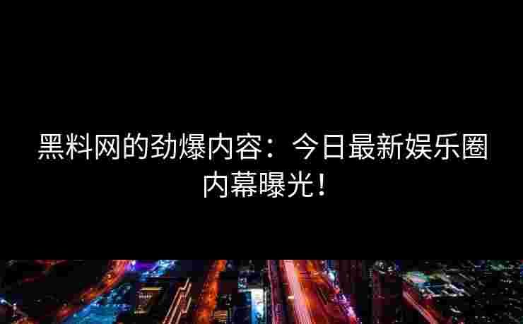 黑料网的劲爆内容：今日最新娱乐圈内幕曝光！