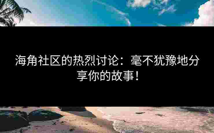海角社区的热烈讨论：毫不犹豫地分享你的故事！