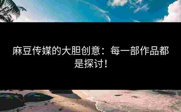 麻豆传媒的大胆创意：每一部作品都是探讨！