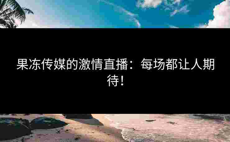 果冻传媒的激情直播：每场都让人期待！