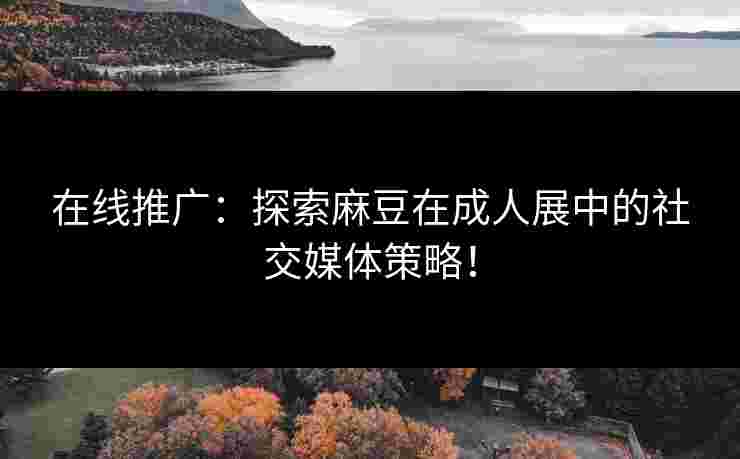 在线推广：探索麻豆在成人展中的社交媒体策略！