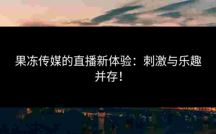 果冻传媒的直播新体验：刺激与乐趣并存！