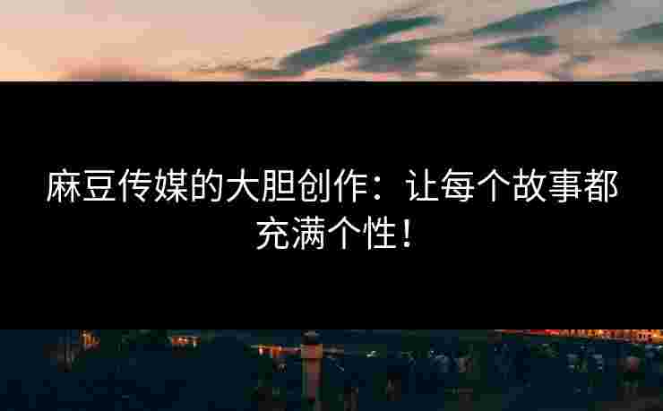 麻豆传媒的大胆创作：让每个故事都充满个性！