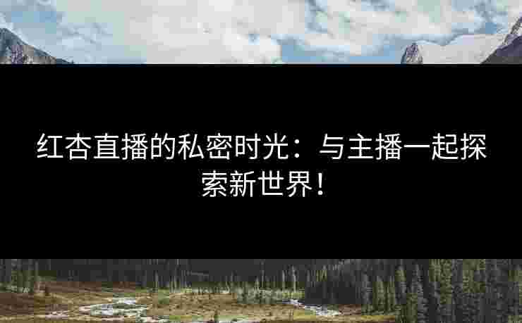 红杏直播的私密时光：与主播一起探索新世界！