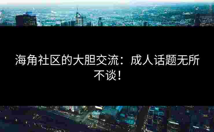 海角社区的大胆交流：成人话题无所不谈！