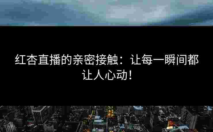 红杏直播的亲密接触：让每一瞬间都让人心动！