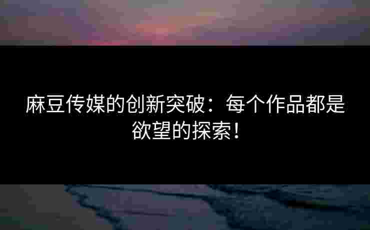 麻豆传媒的创新突破：每个作品都是欲望的探索！