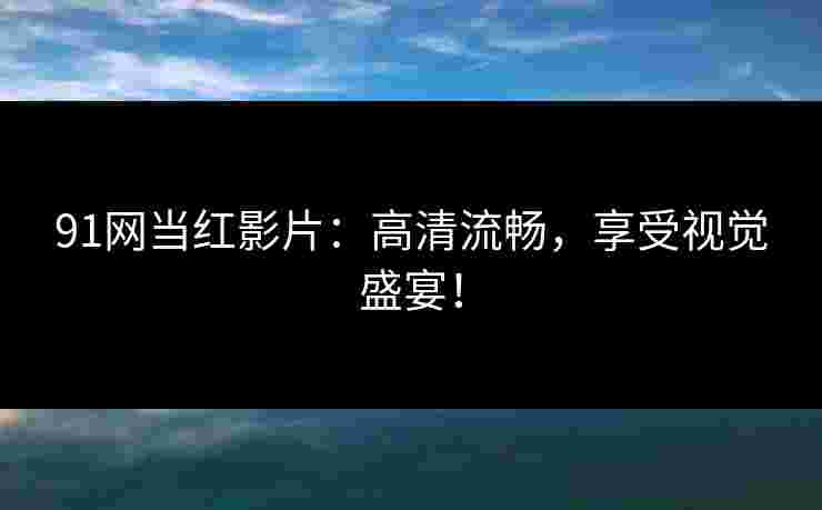 91网当红影片：高清流畅，享受视觉盛宴！