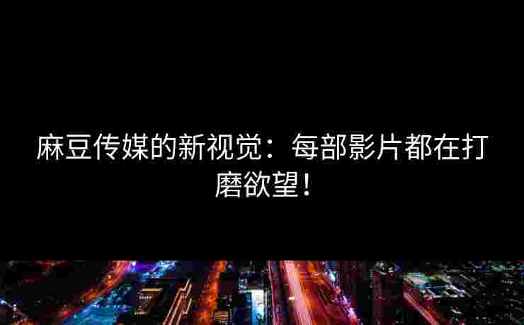 麻豆传媒的新视觉：每部影片都在打磨欲望！