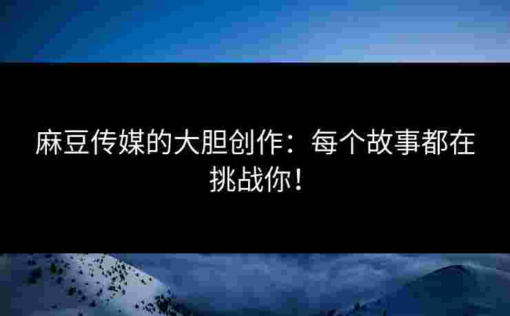 麻豆传媒的大胆创作：每个故事都在挑战你！