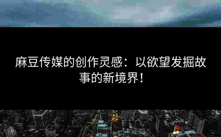 麻豆传媒的创作灵感：以欲望发掘故事的新境界！