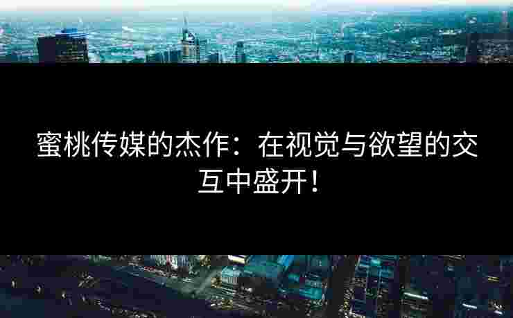 蜜桃传媒的杰作：在视觉与欲望的交互中盛开！