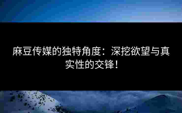 麻豆传媒的独特角度:深挖欲望与真实性的交锋!