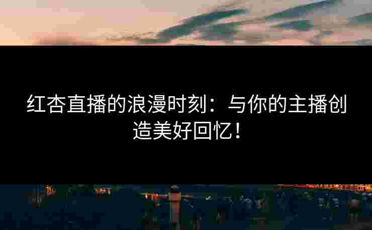 红杏直播的浪漫时刻：与你的主播创造美好回忆！