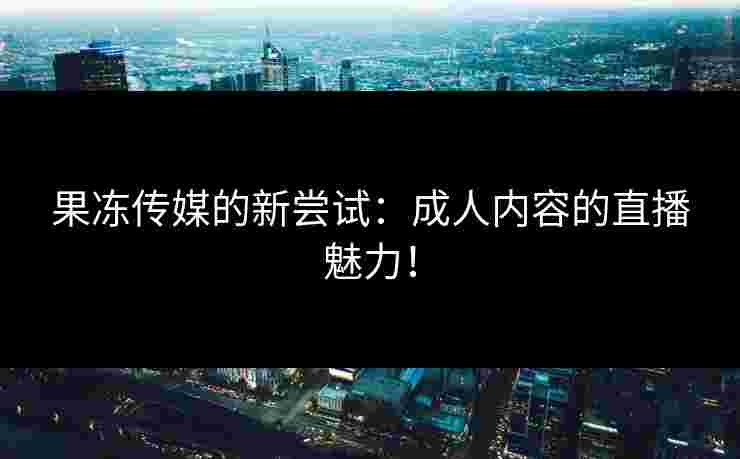 果冻传媒的新尝试：成人内容的直播魅力！