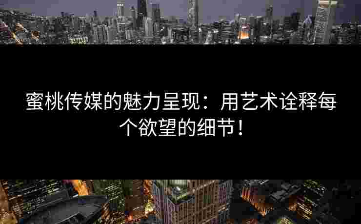 蜜桃传媒的魅力呈现：用艺术诠释每个欲望的细节！