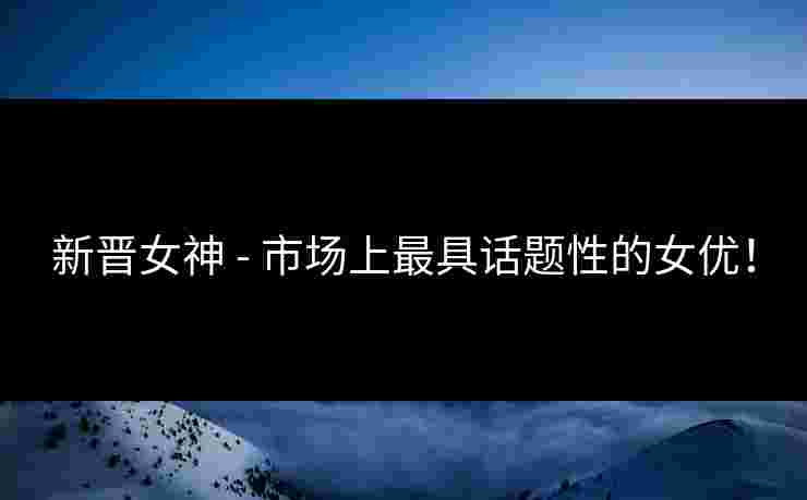 新晋女神 - 市场上最具话题性的女优！
