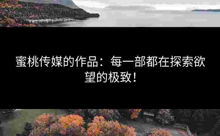 蜜桃传媒的作品：每一部都在探索欲望的极致！