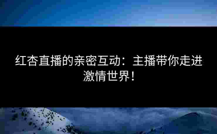 红杏直播的亲密互动：主播带你走进激情世界！