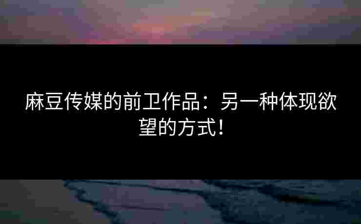 麻豆传媒的前卫作品：另一种体现欲望的方式！