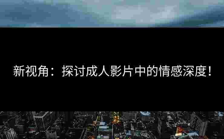 新视角：探讨成人影片中的情感深度！