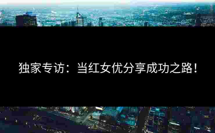 独家专访：当红女优分享成功之路！