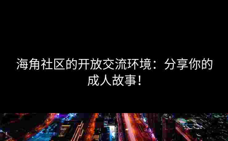 海角社区的开放交流环境：分享你的成人故事！