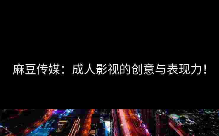 麻豆传媒：成人影视的创意与表现力！