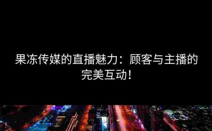 果冻传媒的直播魅力：顾客与主播的完美互动！