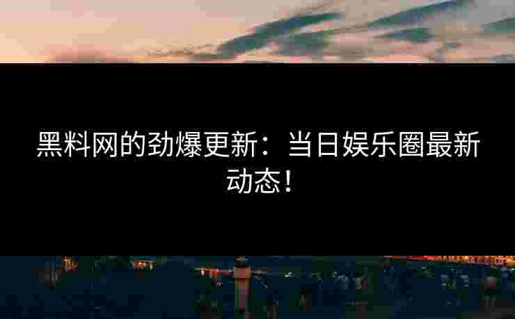 黑料网的劲爆更新：当日娱乐圈最新动态！
