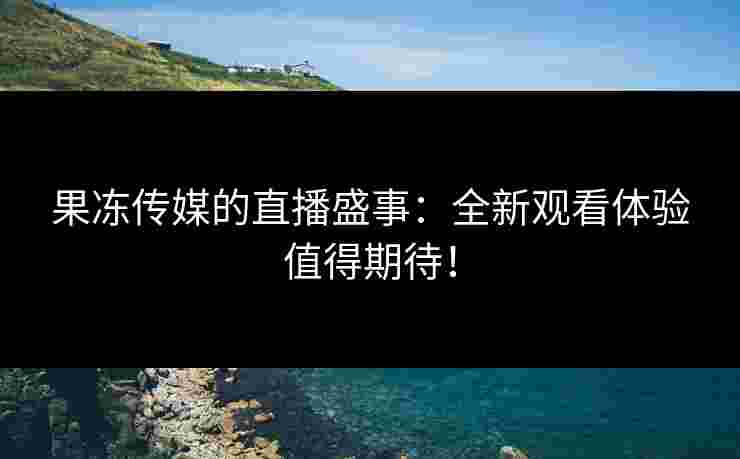 果冻传媒的直播盛事：全新观看体验值得期待！