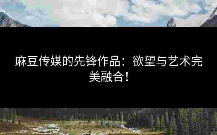 麻豆传媒的先锋作品：欲望与艺术完美融合！