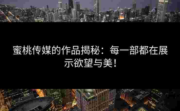蜜桃传媒的作品揭秘：每一部都在展示欲望与美！