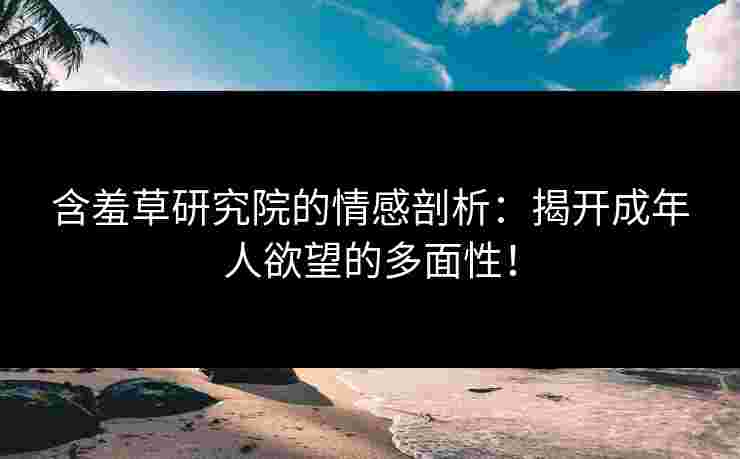 含羞草研究院的情感剖析：揭开成年人欲望的多面性！