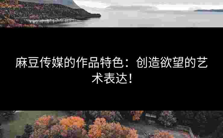 麻豆传媒的作品特色：创造欲望的艺术表达！