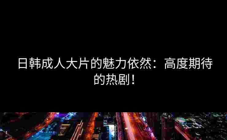 日韩成人大片的魅力依然：高度期待的热剧！