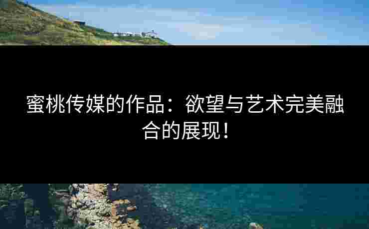 蜜桃传媒的作品：欲望与艺术完美融合的展现！