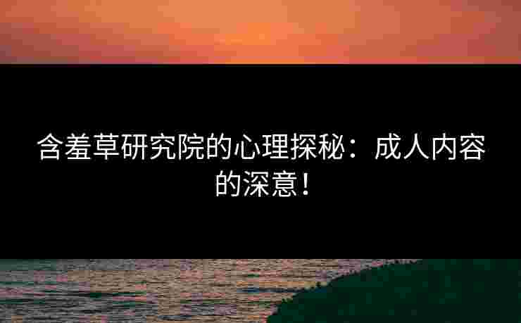 含羞草研究院的心理探秘：成人内容的深意！