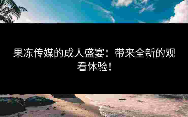 果冻传媒的成人盛宴：带来全新的观看体验！