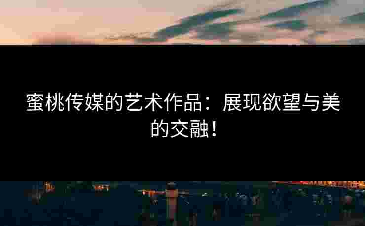蜜桃传媒的艺术作品：展现欲望与美的交融！