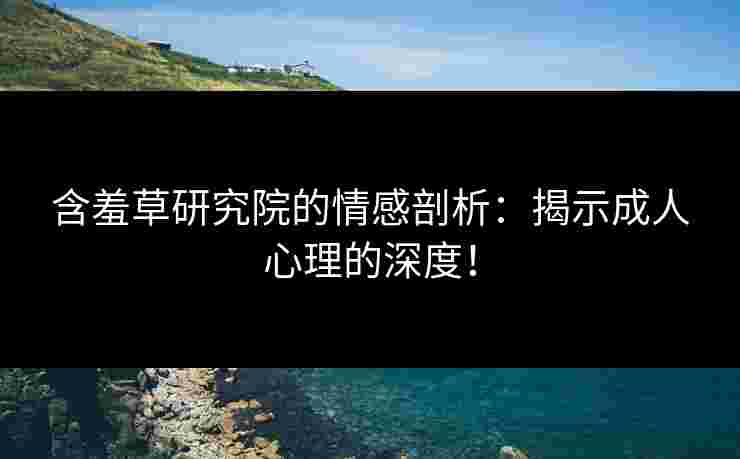含羞草研究院的情感剖析：揭示成人心理的深度！