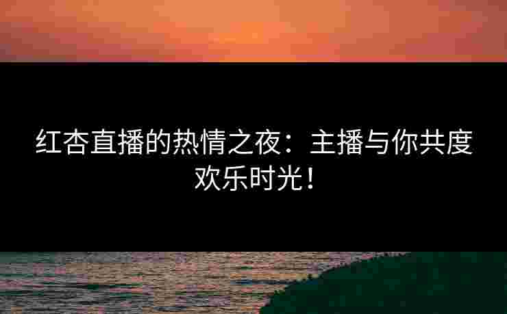 红杏直播的热情之夜：主播与你共度欢乐时光！