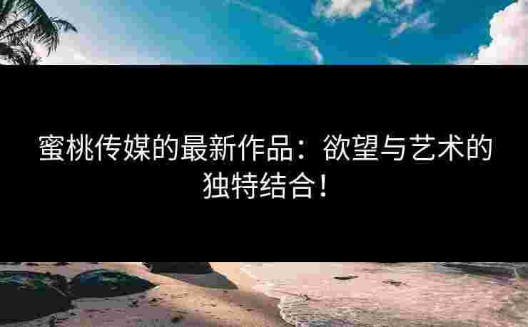蜜桃传媒的最新作品：欲望与艺术的独特结合！