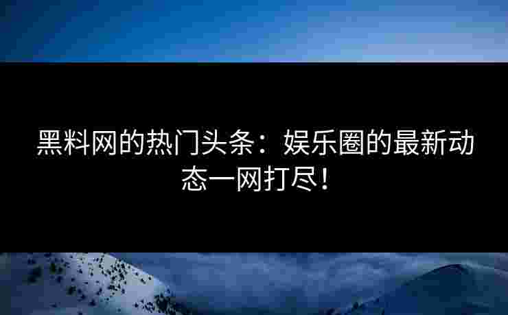 黑料网的热门头条：娱乐圈的最新动态一网打尽！
