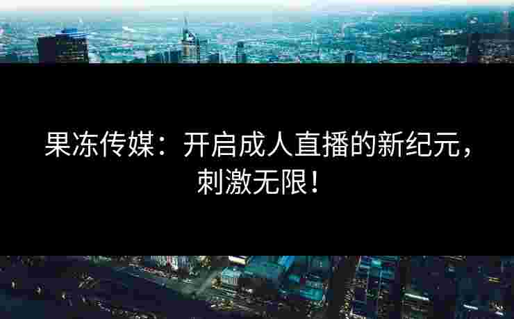 果冻传媒：开启成人直播的新纪元，刺激无限！
