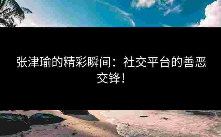 张津瑜的精彩瞬间：社交平台的善恶交锋！