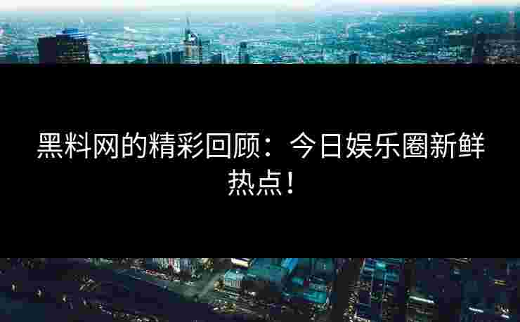 黑料网的精彩回顾：今日娱乐圈新鲜热点！