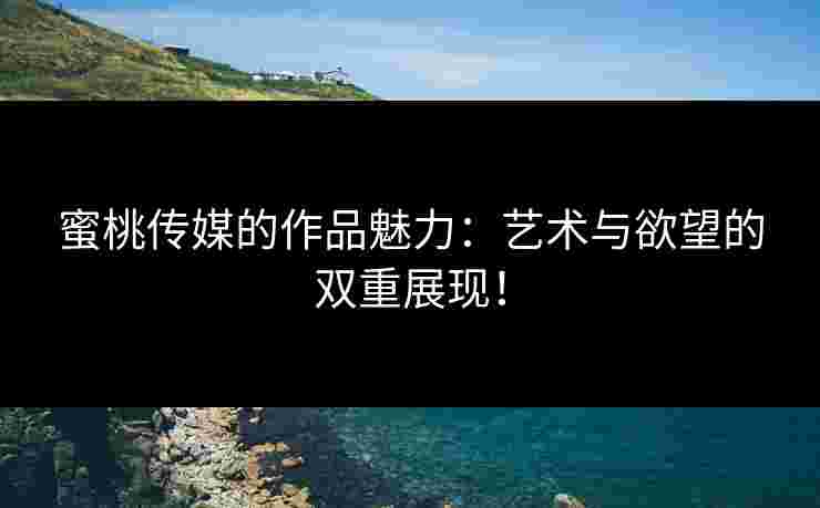 蜜桃传媒的作品魅力：艺术与欲望的双重展现！