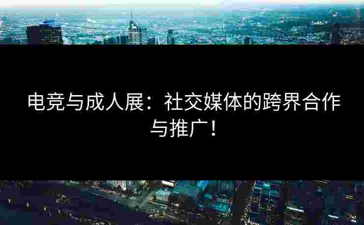 电竞与成人展：社交媒体的跨界合作与推广！