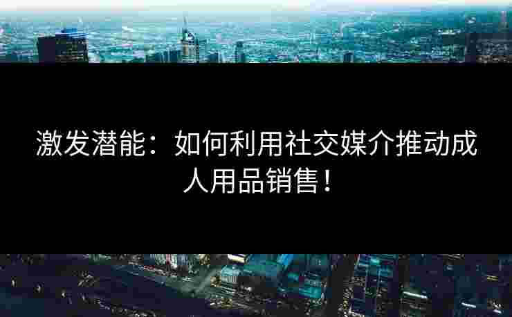 激发潜能：如何利用社交媒介推动成人用品销售！